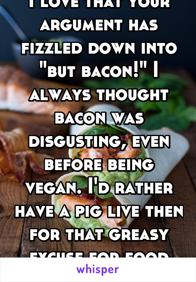 I love that your argument has fizzled down into "but bacon!" I always thought bacon was disgusting, even before being vegan. I'd rather have a pig live then for that greasy excuse for food exist. 