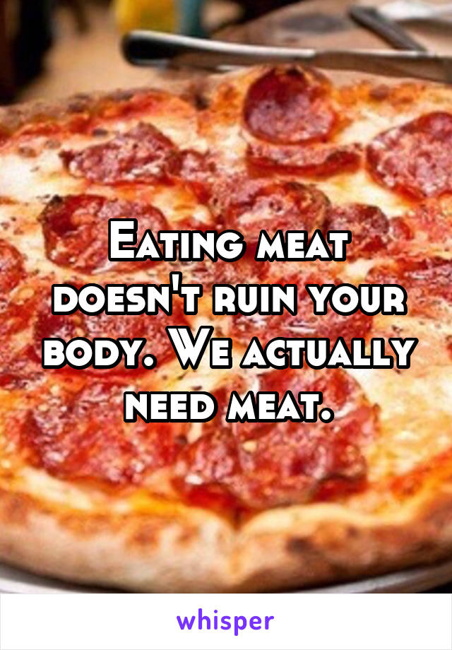 Eating meat doesn't ruin your body. We actually need meat.