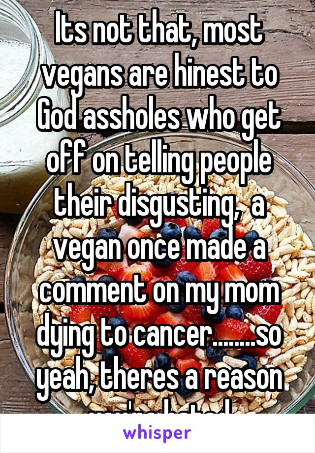 Its not that, most vegans are hinest to God assholes who get off on telling people their disgusting,  a vegan once made a comment on my mom dying to cancer........so yeah, theres a reason you're hated