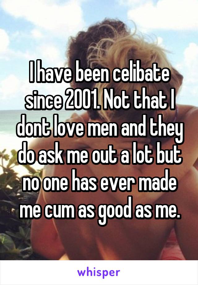I have been celibate since 2001. Not that I dont love men and they do ask me out a lot but no one has ever made me cum as good as me.