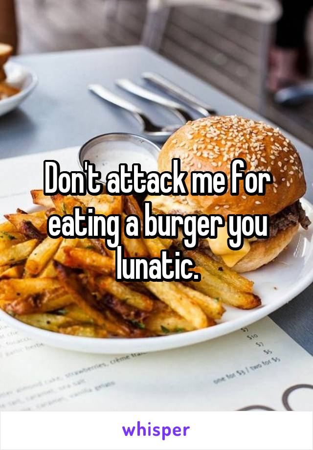 Don't attack me for eating a burger you lunatic.