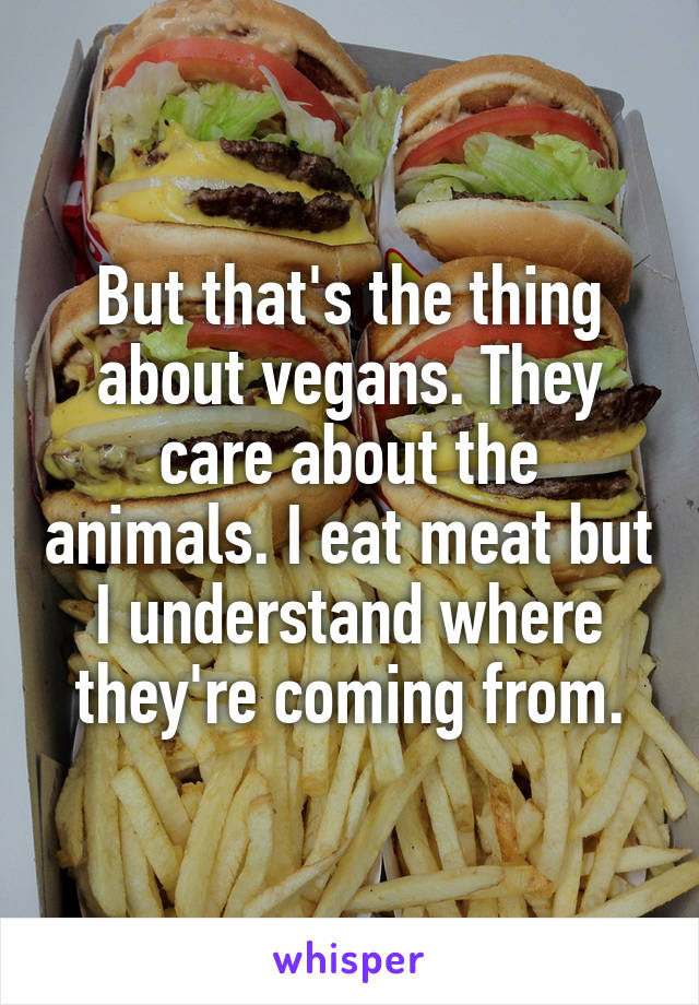 But that's the thing about vegans. They care about the animals. I eat meat but I understand where they're coming from.