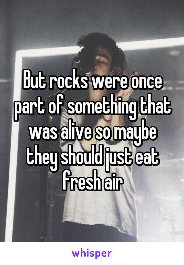 But rocks were once part of something that was alive so maybe they should just eat fresh air