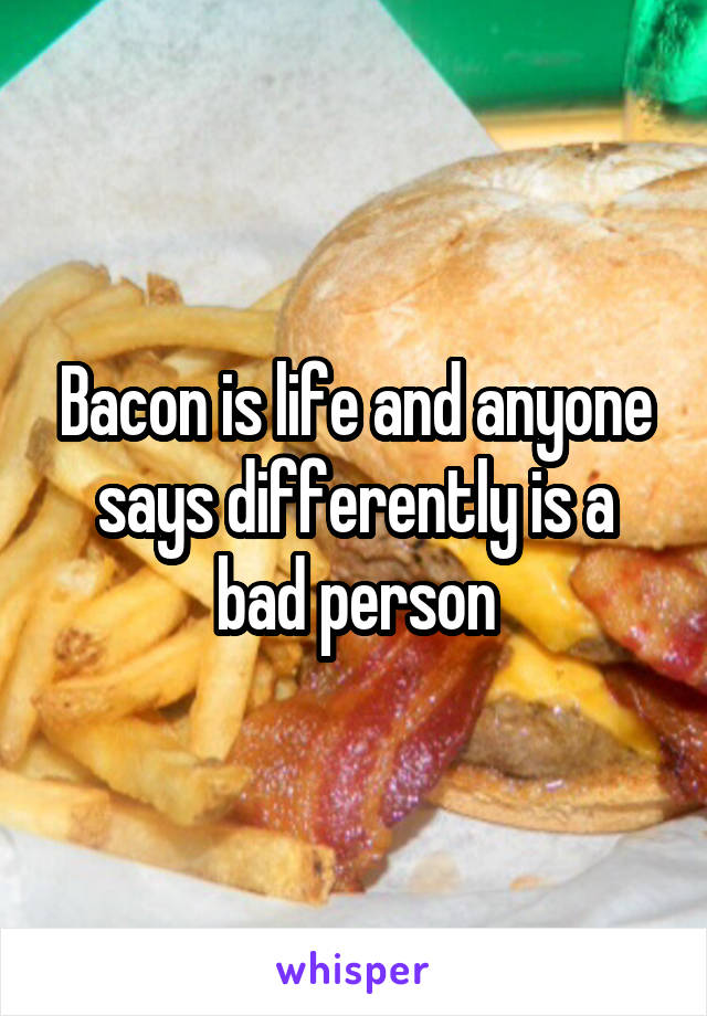 Bacon is life and anyone says differently is a bad person