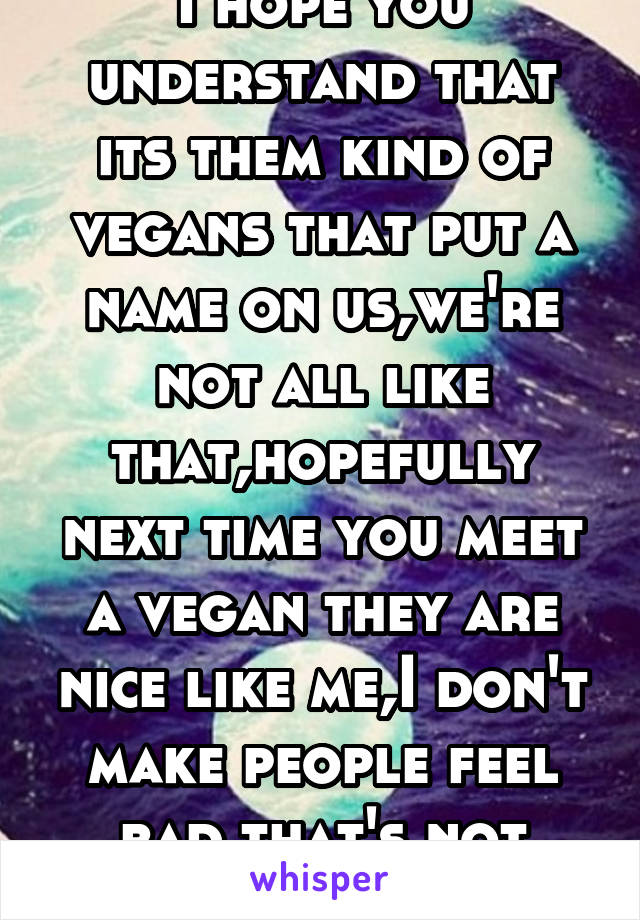 I hope you understand that its them kind of vegans that put a name on us,we're not all like that,hopefully next time you meet a vegan they are nice like me,I don't make people feel bad that's not cool