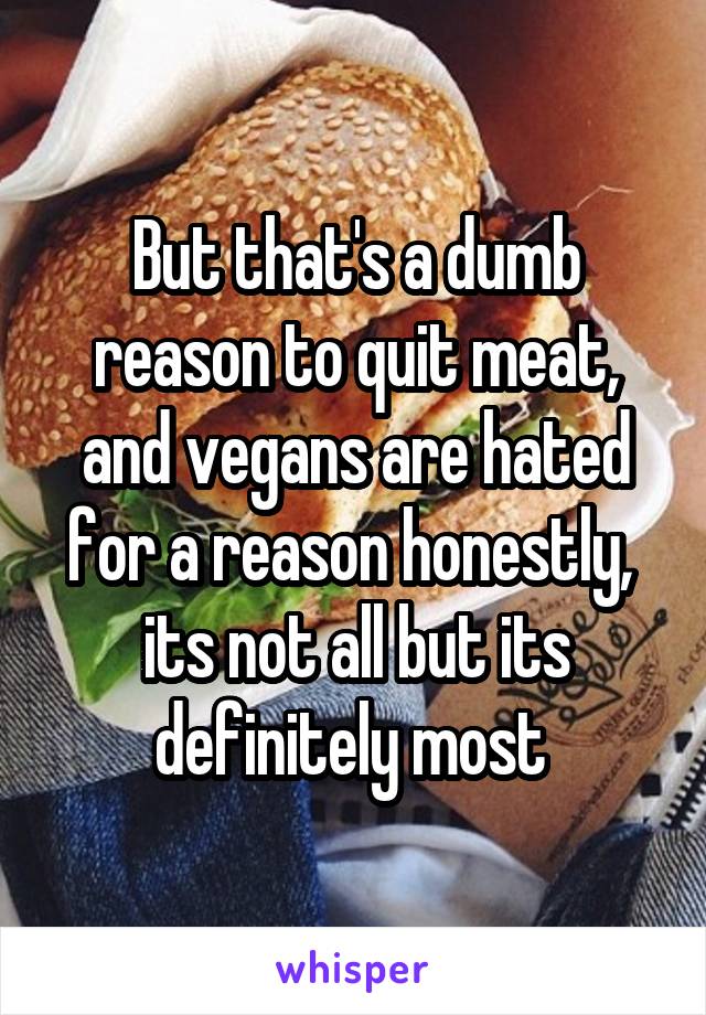 But that's a dumb reason to quit meat, and vegans are hated for a reason honestly,  its not all but its definitely most 