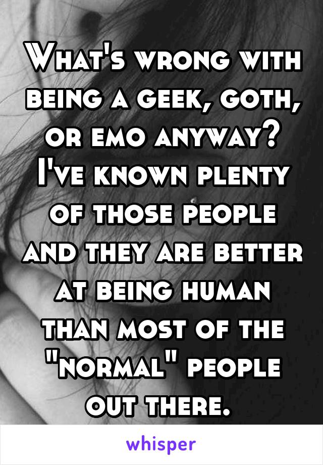 What's wrong with being a geek, goth, or emo anyway? I've known plenty of those people and they are better at being human than most of the "normal" people out there. 