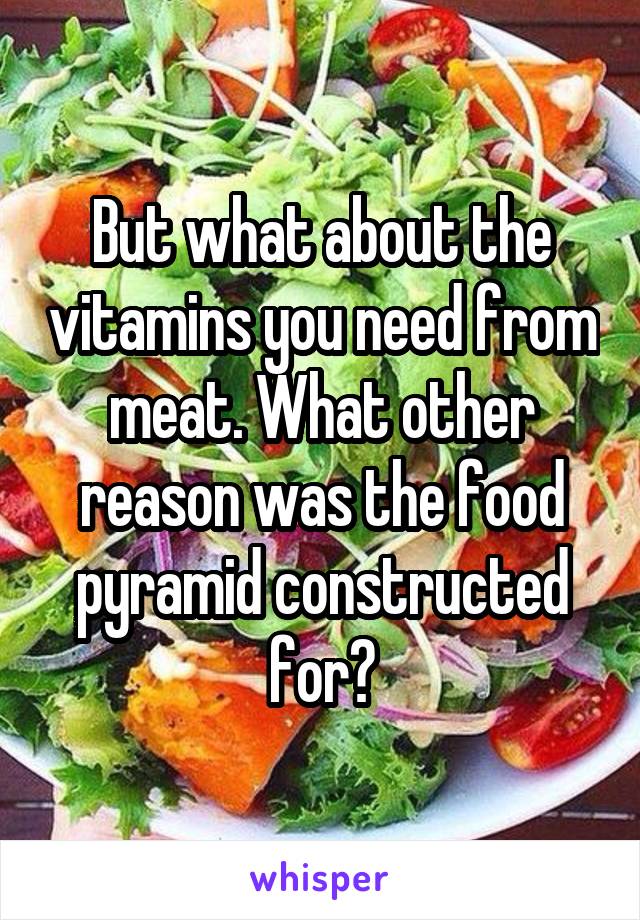 But what about the vitamins you need from meat. What other reason was the food pyramid constructed for?