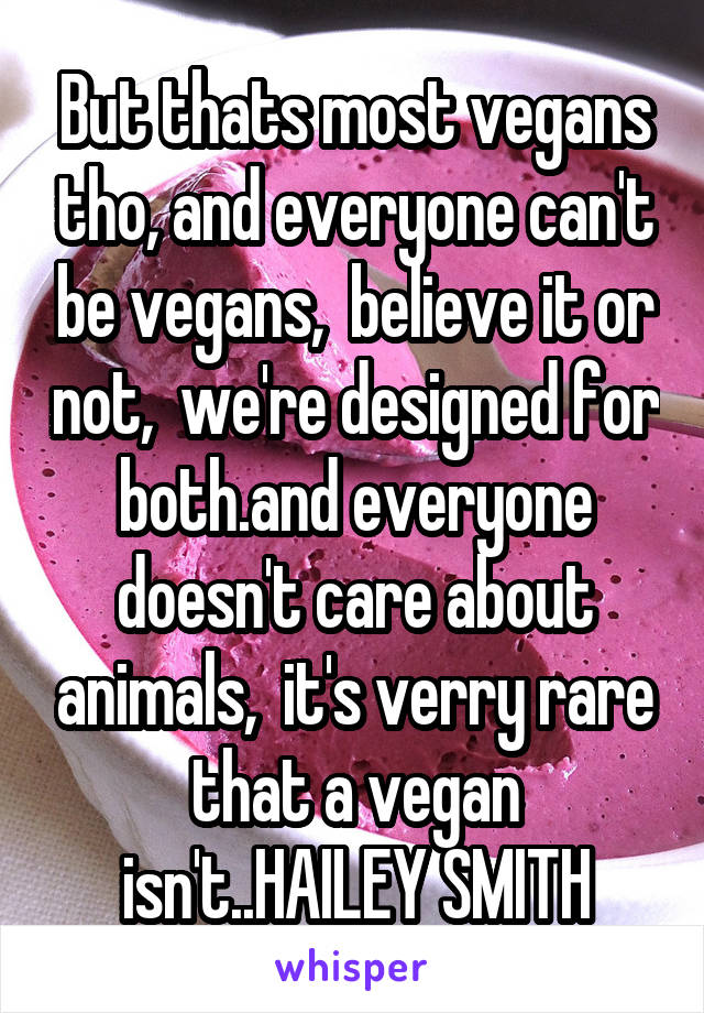 But thats most vegans tho, and everyone can't be vegans,  believe it or not,  we're designed for both.and everyone doesn't care about animals,  it's verry rare that a vegan isn't..HAILEY SMITH