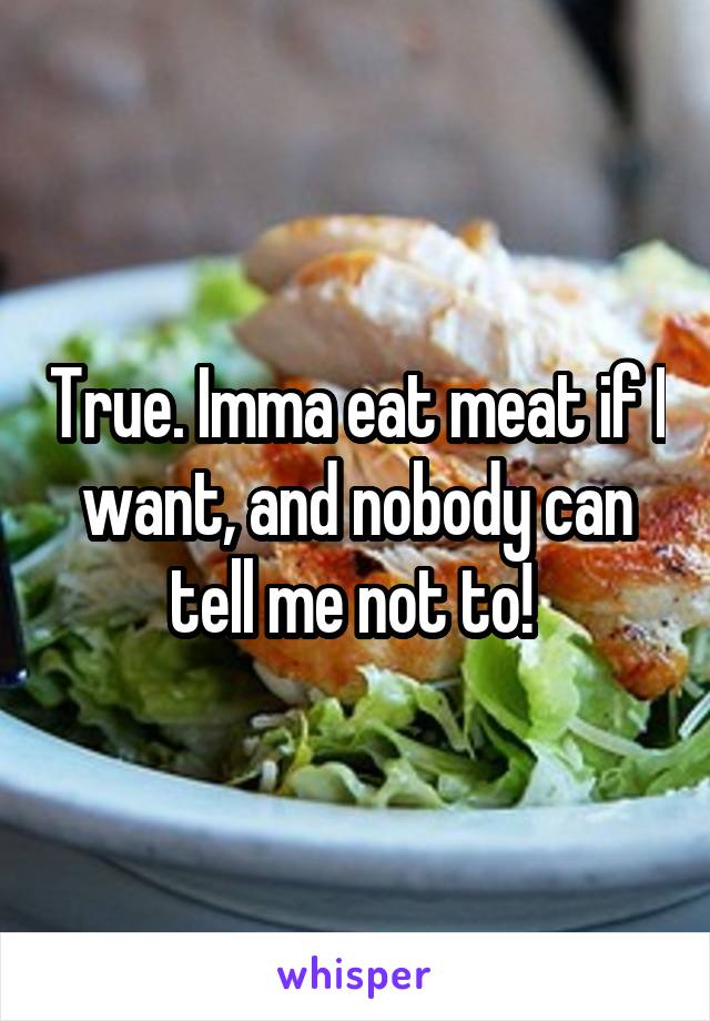 True. Imma eat meat if I want, and nobody can tell me not to! 