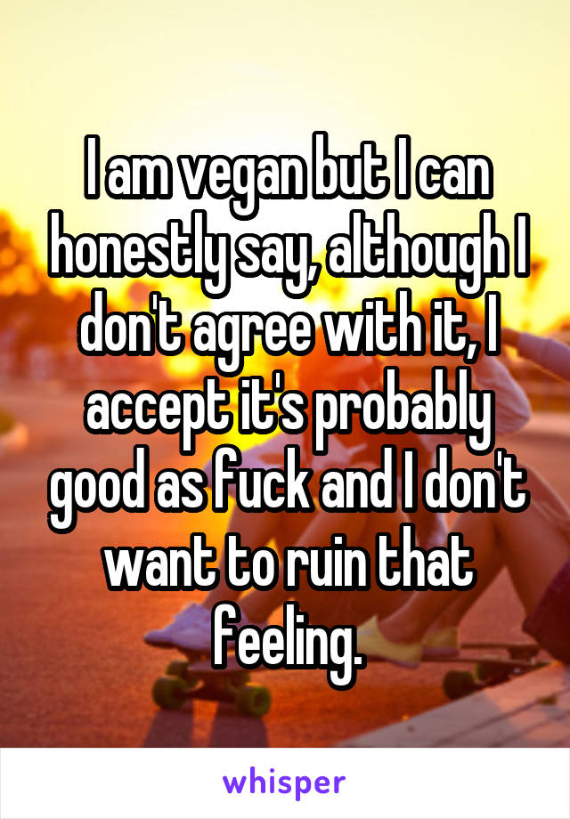 I am vegan but I can honestly say, although I don't agree with it, I accept it's probably good as fuck and I don't want to ruin that feeling.