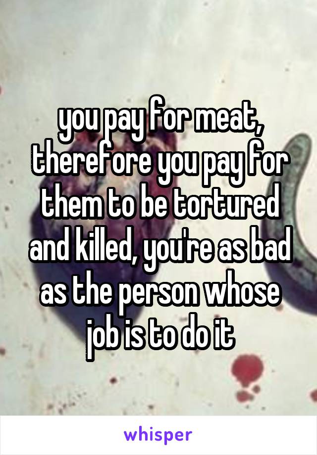 you pay for meat, therefore you pay for them to be tortured and killed, you're as bad as the person whose job is to do it