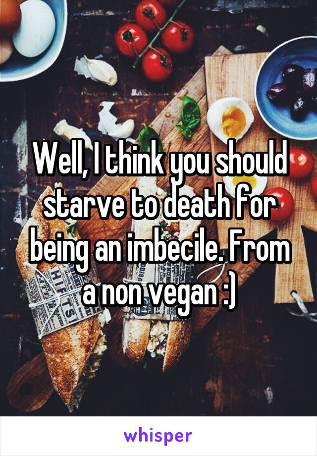 Well, I think you should starve to death for being an imbecile. From a non vegan :)