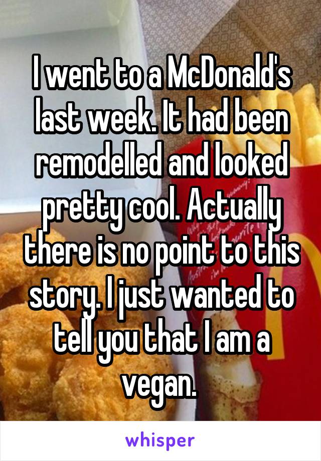 I went to a McDonald's last week. It had been remodelled and looked pretty cool. Actually there is no point to this story. I just wanted to tell you that I am a vegan. 