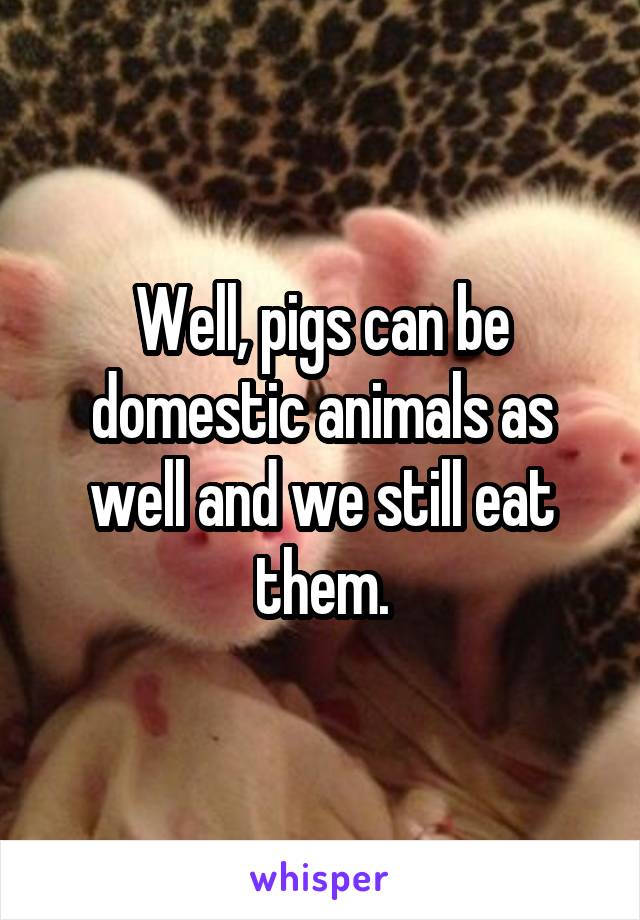 Well, pigs can be domestic animals as well and we still eat them.