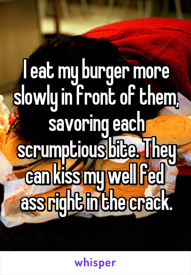 I eat my burger more slowly in front of them, savoring each scrumptious bite. They can kiss my well fed  ass right in the crack.