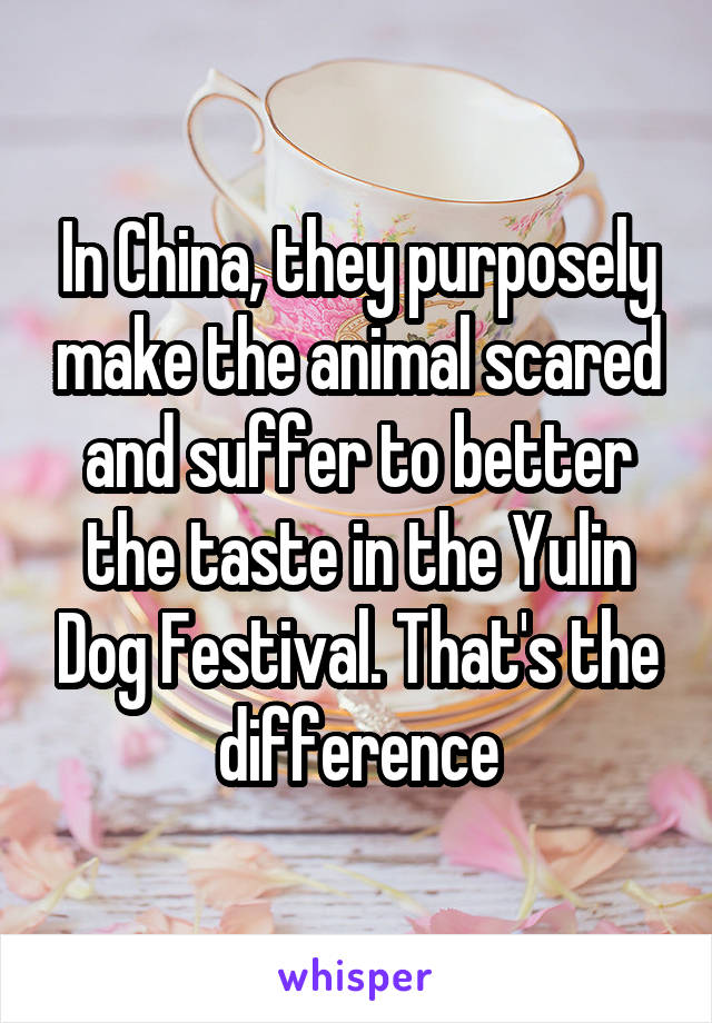 In China, they purposely make the animal scared and suffer to better the taste in the Yulin Dog Festival. That's the difference