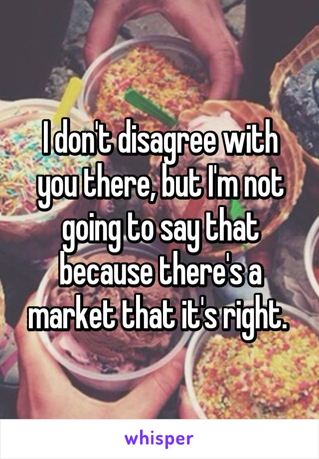 I don't disagree with you there, but I'm not going to say that because there's a market that it's right. 