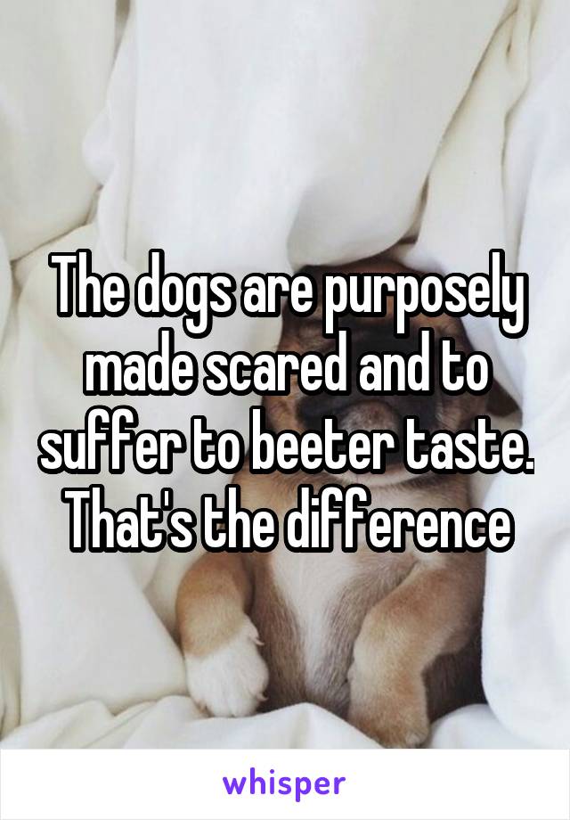 The dogs are purposely made scared and to suffer to beeter taste. That's the difference