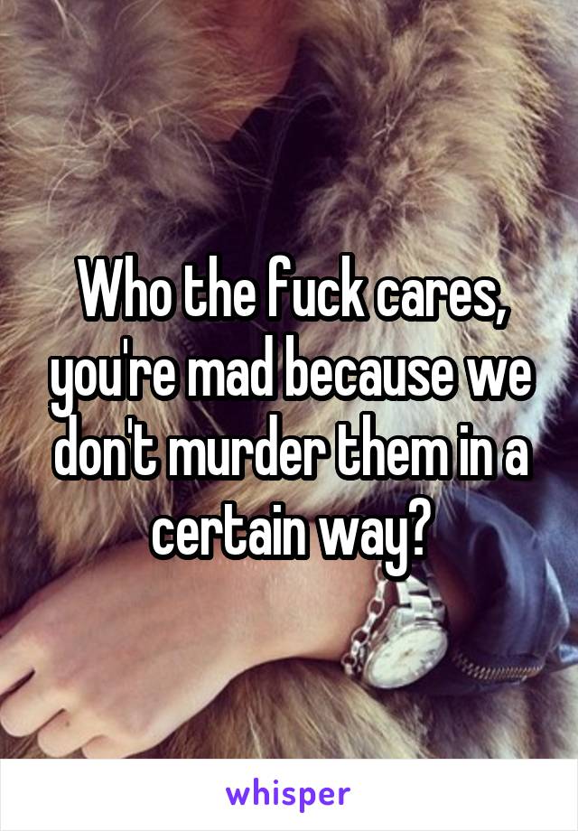 Who the fuck cares, you're mad because we don't murder them in a certain way?