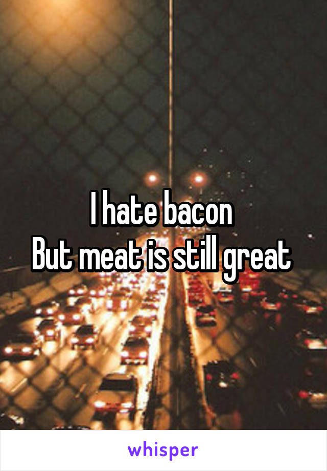 I hate bacon 
But meat is still great 