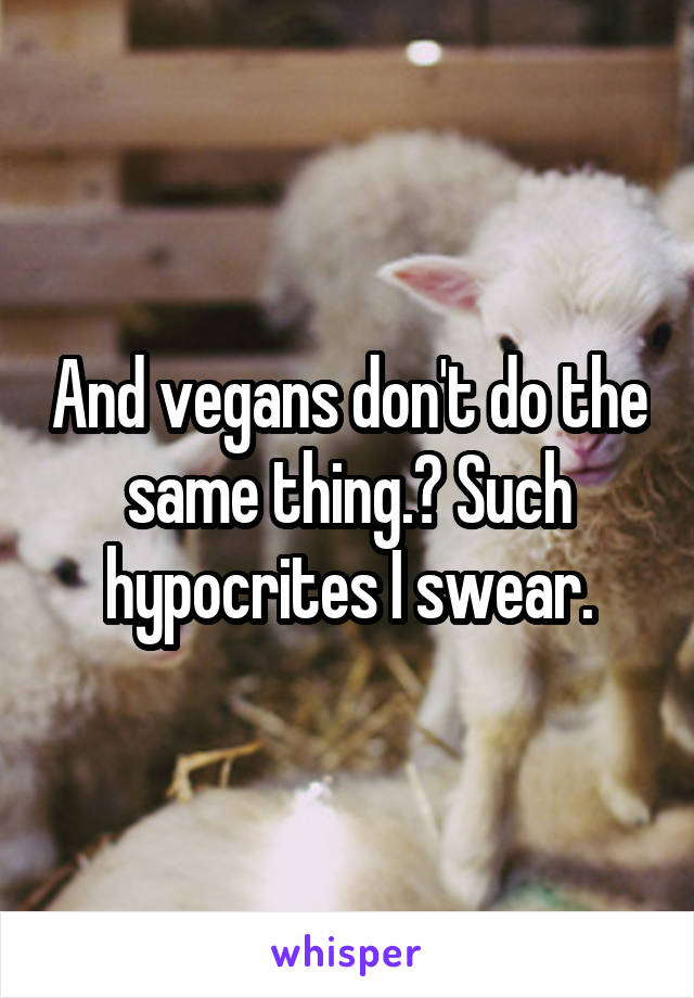 And vegans don't do the same thing.? Such hypocrites I swear.