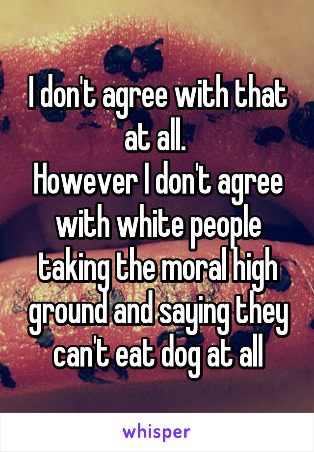 I don't agree with that at all. 
However I don't agree with white people taking the moral high ground and saying they can't eat dog at all