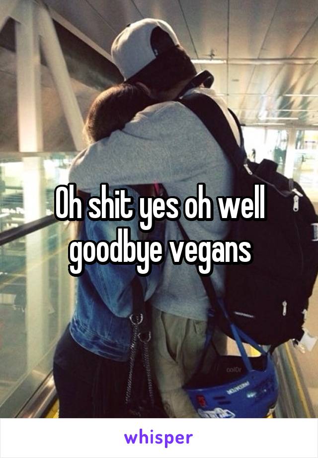 Oh shit yes oh well goodbye vegans