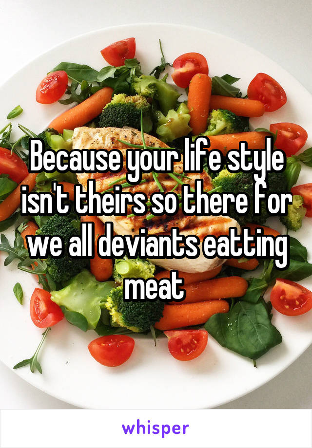 Because your life style isn't theirs so there for we all deviants eatting meat 