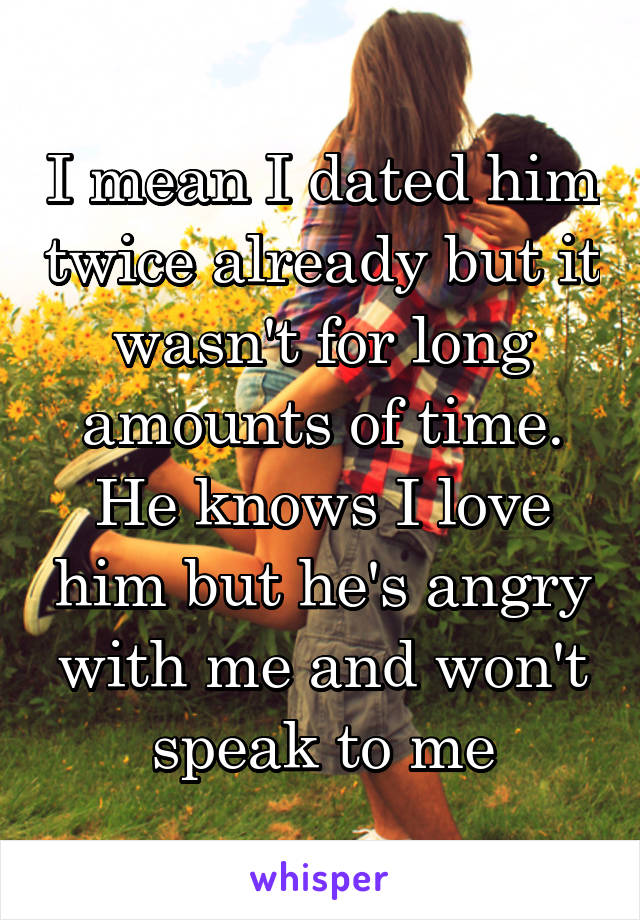 I mean I dated him twice already but it wasn't for long amounts of time. He knows I love him but he's angry with me and won't speak to me