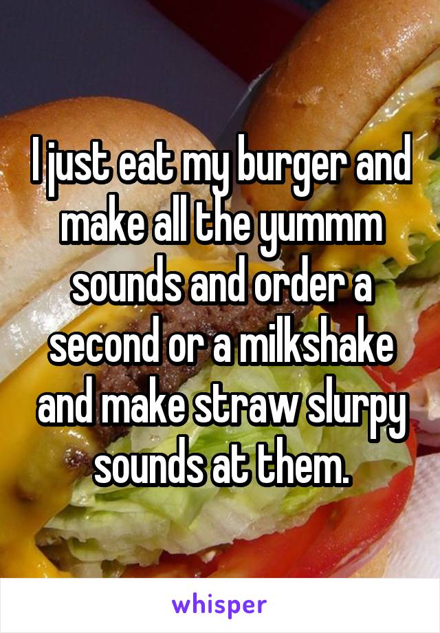 I just eat my burger and make all the yummm sounds and order a second or a milkshake and make straw slurpy sounds at them.