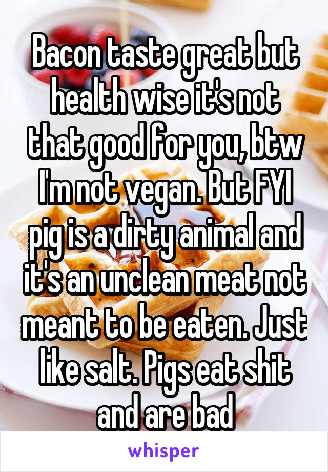 Bacon taste great but health wise it's not that good for you, btw I'm not vegan. But FYI pig is a dirty animal and it's an unclean meat not meant to be eaten. Just like salt. Pigs eat shit and are bad