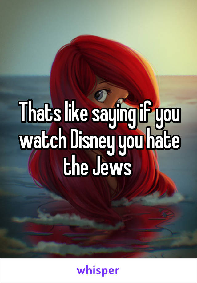 Thats like saying if you watch Disney you hate the Jews 