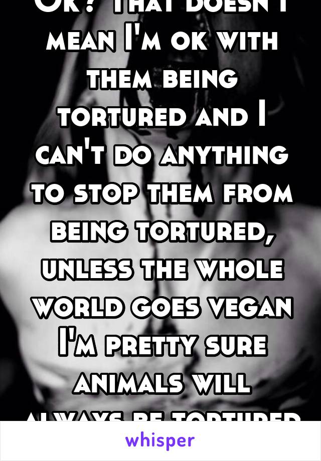 Ok? That doesn't mean I'm ok with them being tortured and I can't do anything to stop them from being tortured, unless the whole world goes vegan I'm pretty sure animals will always be tortured 