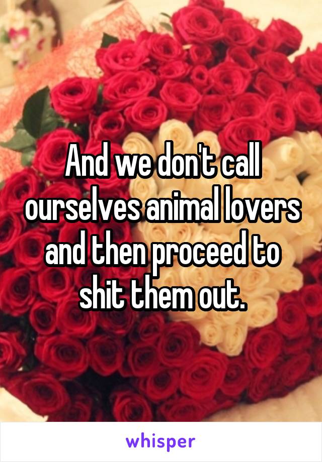 And we don't call ourselves animal lovers and then proceed to shit them out.