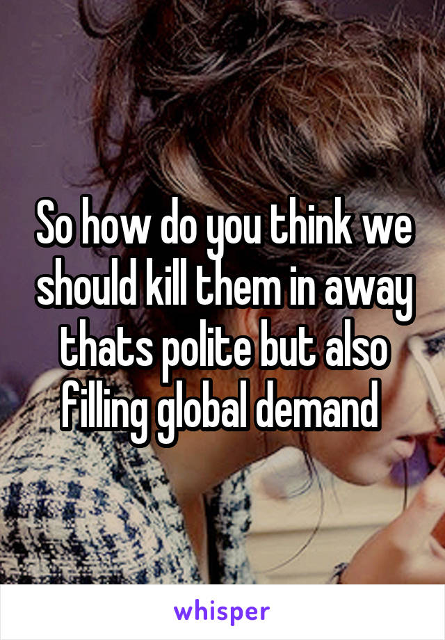 So how do you think we should kill them in away thats polite but also filling global demand 