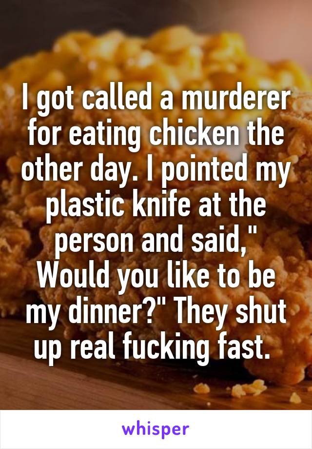 I got called a murderer for eating chicken the other day. I pointed my plastic knife at the person and said," Would you like to be my dinner?" They shut up real fucking fast. 