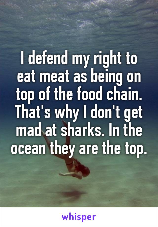 I defend my right to eat meat as being on top of the food chain. That's why I don't get mad at sharks. In the ocean they are the top. 