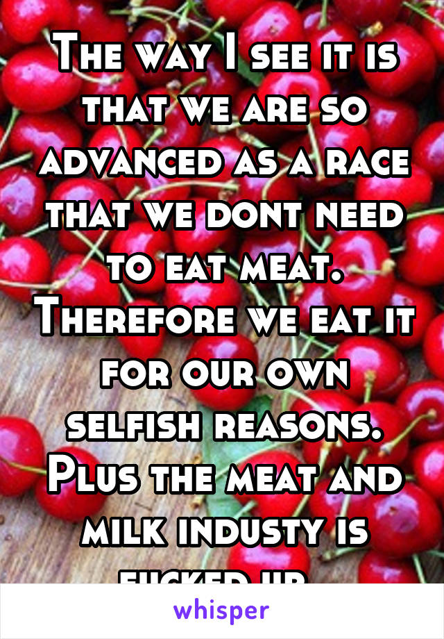 The way I see it is that we are so advanced as a race that we dont need to eat meat. Therefore we eat it for our own selfish reasons. Plus the meat and milk industy is fucked up. 