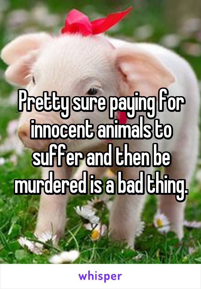 Pretty sure paying for innocent animals to suffer and then be murdered is a bad thing.