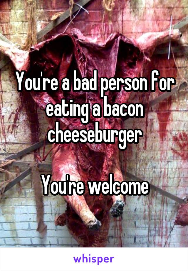 You're a bad person for eating a bacon cheeseburger

You're welcome