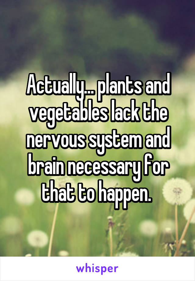 Actually... plants and vegetables lack the nervous system and brain necessary for that to happen. 