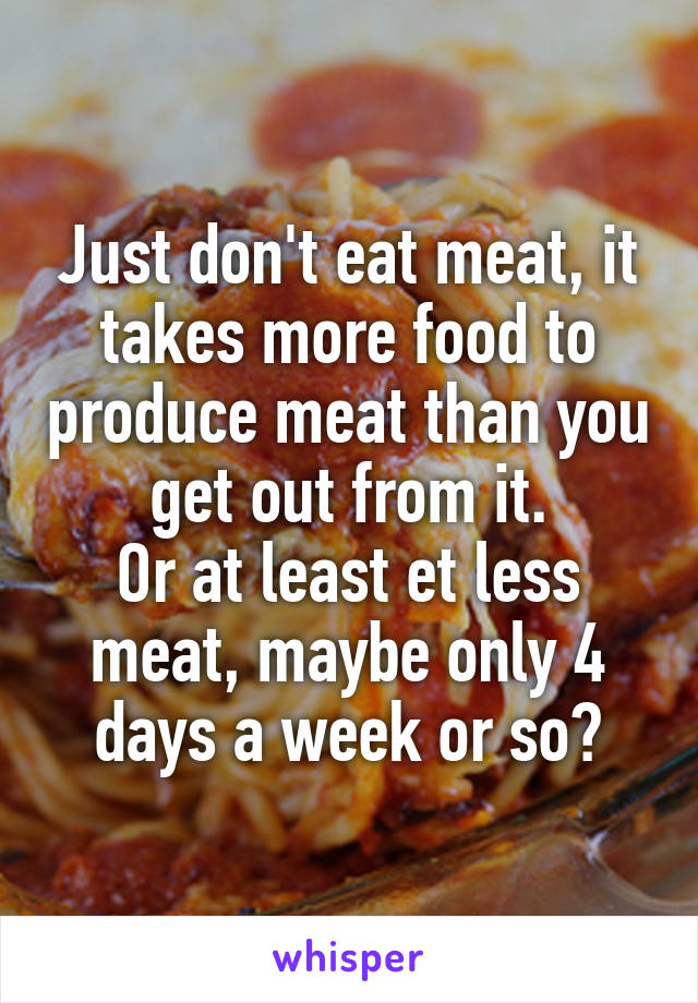 Just don't eat meat, it takes more food to produce meat than you get out from it.
Or at least et less meat, maybe only 4 days a week or so?