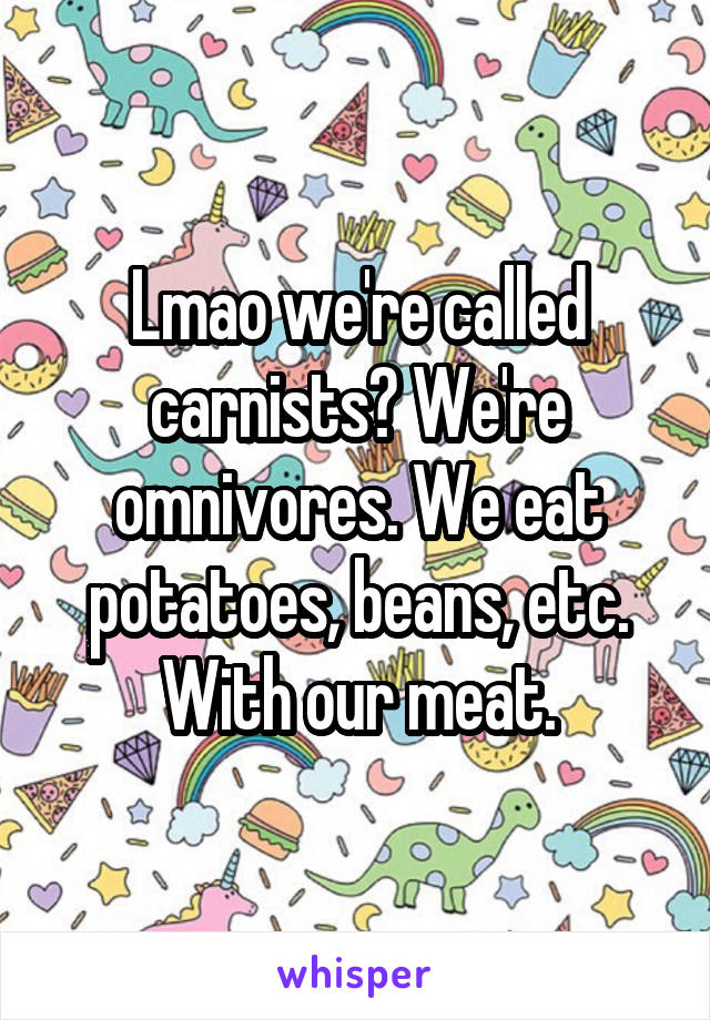 Lmao we're called carnists? We're omnivores. We eat potatoes, beans, etc. With our meat.