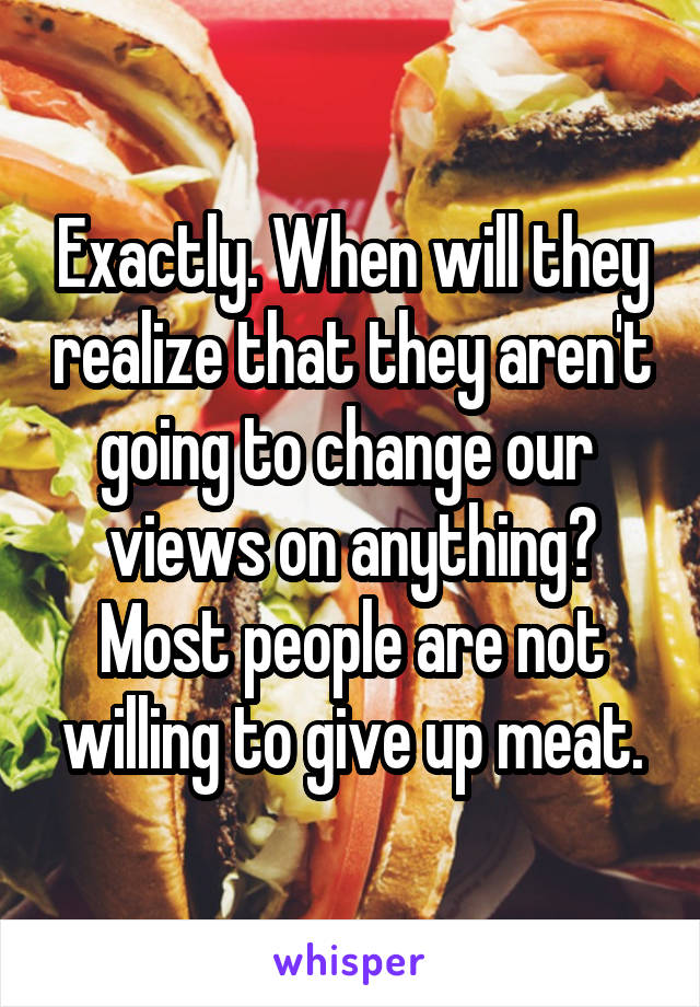 Exactly. When will they realize that they aren't going to change our  views on anything? Most people are not willing to give up meat.