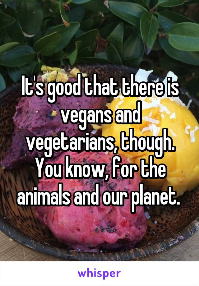 It's good that there is vegans and vegetarians, though. You know, for the animals and our planet. 