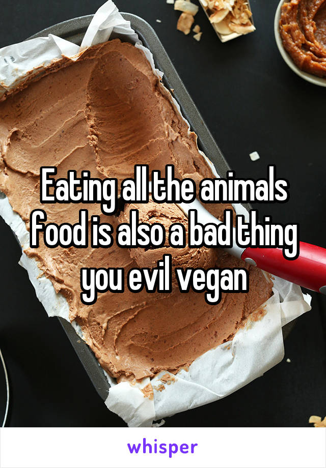 Eating all the animals food is also a bad thing you evil vegan