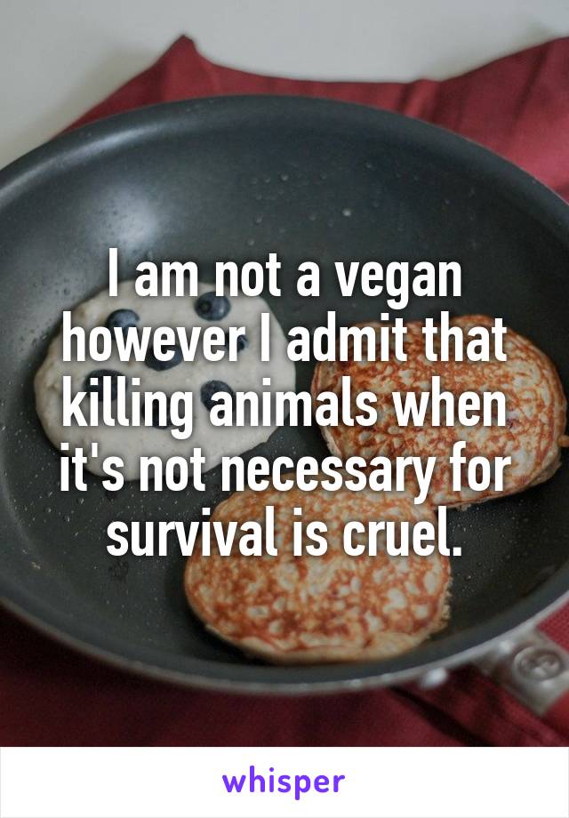 I am not a vegan however I admit that killing animals when it's not necessary for survival is cruel.