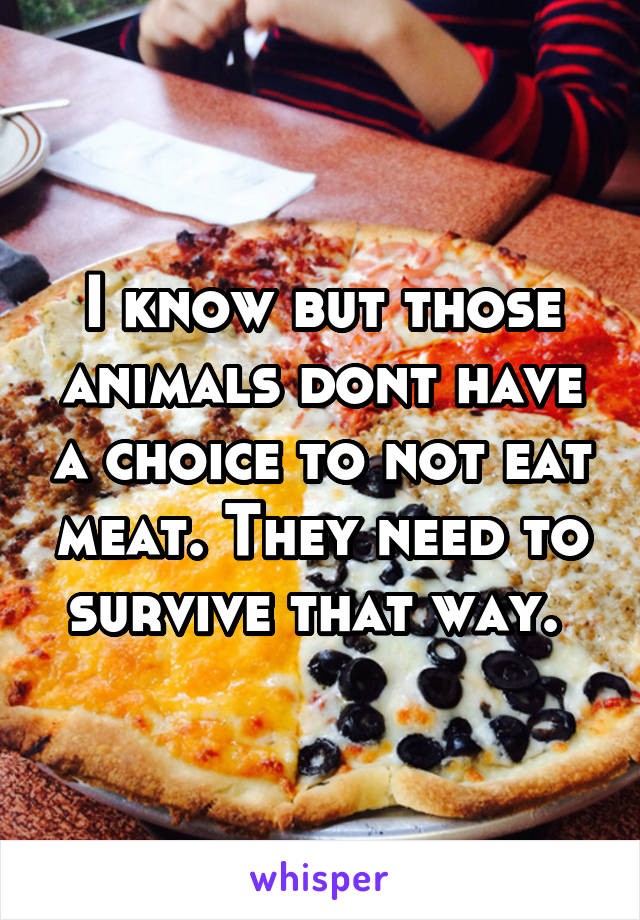 I know but those animals dont have a choice to not eat meat. They need to survive that way. 