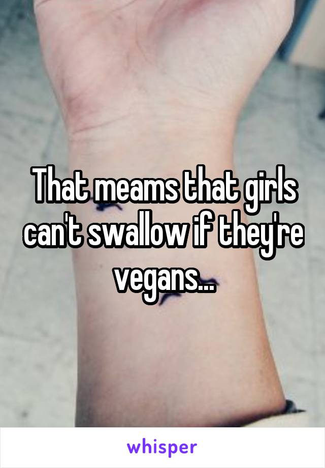 That meams that girls can't swallow if they're vegans...